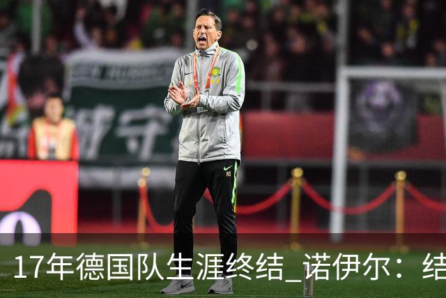 17年德国队生涯终结 诺伊尔：结局苦涩但我毫不后悔